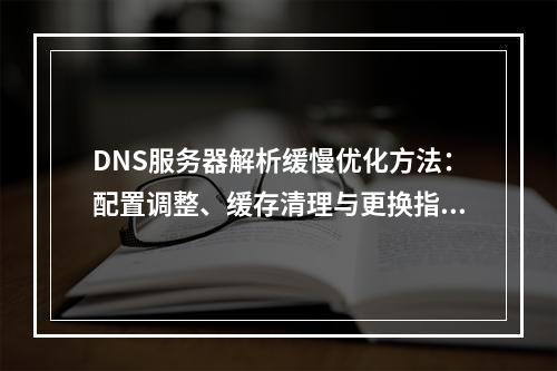 DNS服务器解析缓慢优化方法：配置调整、缓存清理与更换指南
