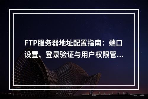 FTP服务器地址配置指南：端口设置、登录验证与用户权限管理
