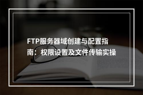 FTP服务器域创建与配置指南：权限设置及文件传输实操