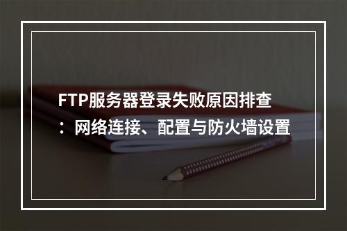 FTP服务器登录失败原因排查：网络连接、配置与防火墙设置