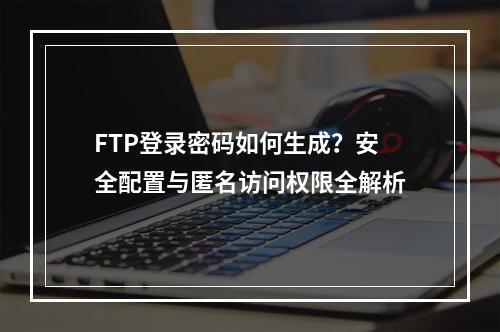 FTP登录密码如何生成？安全配置与匿名访问权限全解析