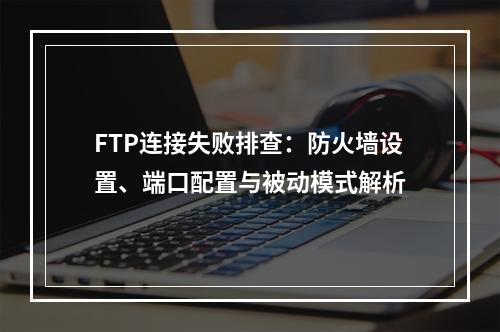 FTP连接失败排查：防火墙设置、端口配置与被动模式解析