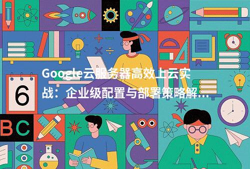 Google云服务器高效上云实战：企业级配置与部署策略解析