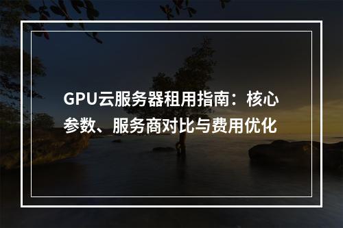 GPU云服务器租用指南：核心参数、服务商对比与费用优化