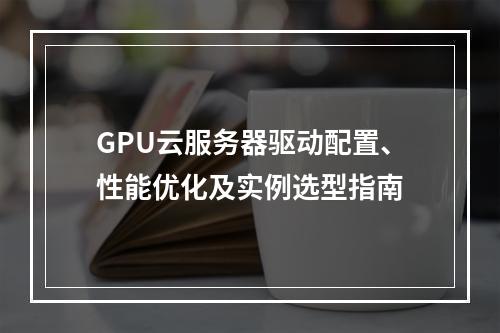 GPU云服务器驱动配置、性能优化及实例选型指南