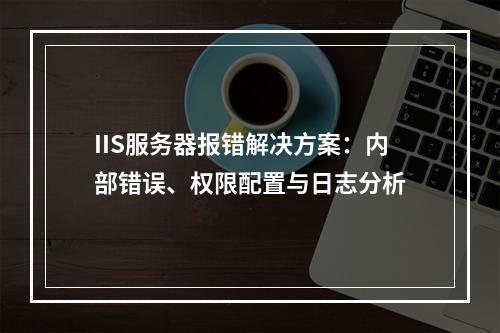 IIS服务器报错解决方案：内部错误、权限配置与日志分析