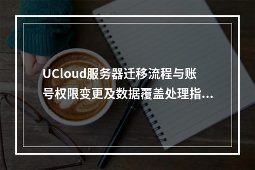 UCloud服务器迁移流程与账号权限变更及数据覆盖处理指南