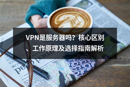 VPN是服务器吗？核心区别、工作原理及选择指南解析
