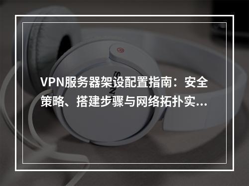 VPN服务器架设配置指南：安全策略、搭建步骤与网络拓扑实战