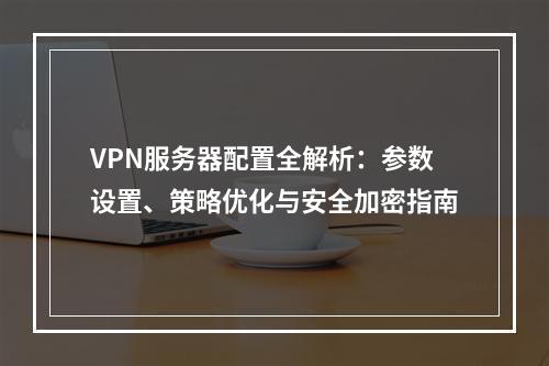 VPN服务器配置全解析：参数设置、策略优化与安全加密指南