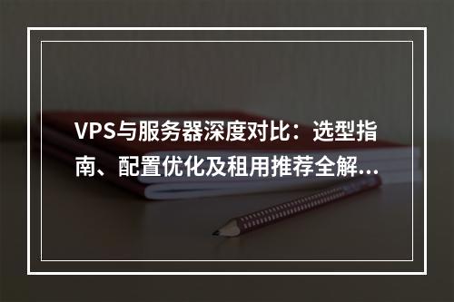 VPS与服务器深度对比：选型指南、配置优化及租用推荐全解析