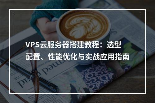 VPS云服务器搭建教程：选型配置、性能优化与实战应用指南