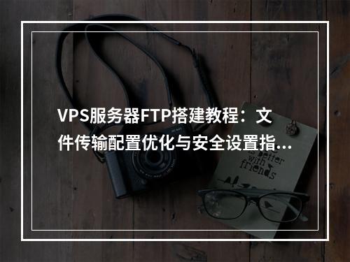VPS服务器FTP搭建教程：文件传输配置优化与安全设置指南