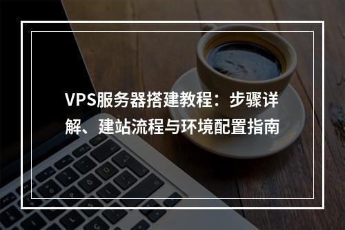 VPS服务器搭建教程：步骤详解、建站流程与环境配置指南