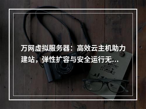 万网虚拟服务器：高效云主机助力建站，弹性扩容与安全运行无忧