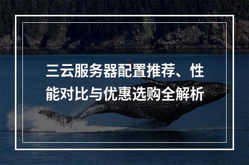 三云服务器配置推荐、性能对比与优惠选购全解析