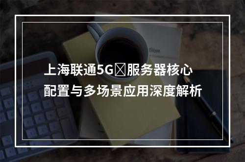 上海联通5Gⁿ服务器核心配置与多场景应用深度解析