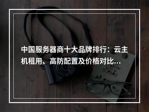 中国服务器商十大品牌排行：云主机租用、高防配置及价格对比指南