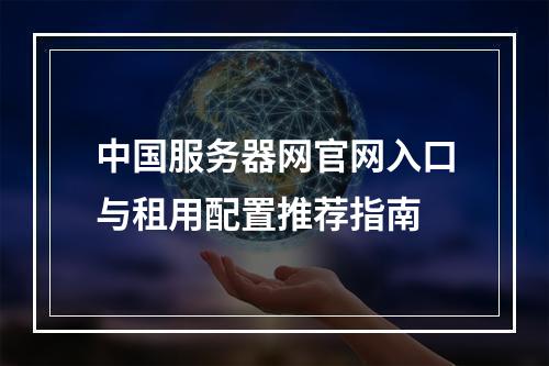 中国服务器网官网入口与租用配置推荐指南