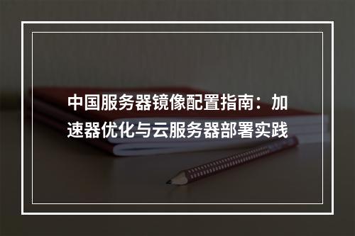 中国服务器镜像配置指南：加速器优化与云服务器部署实践