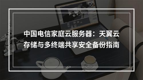 中国电信家庭云服务器：天翼云存储与多终端共享安全备份指南