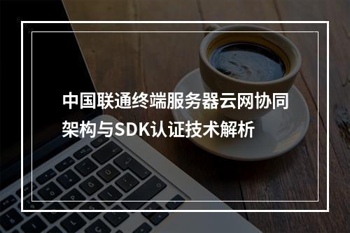 中国联通终端服务器云网协同架构与SDK认证技术解析