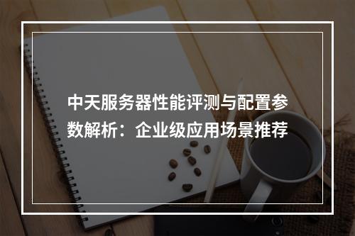 中天服务器性能评测与配置参数解析：企业级应用场景推荐