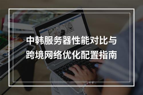中韩服务器性能对比与跨境网络优化配置指南