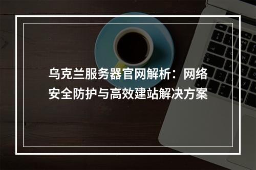 乌克兰服务器官网解析：网络安全防护与高效建站解决方案