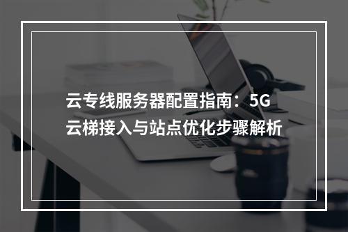 云专线服务器配置指南：5G云梯接入与站点优化步骤解析
