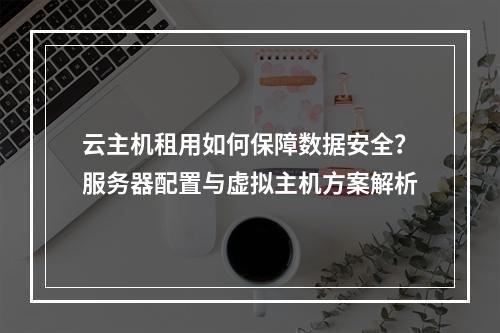 云主机租用如何保障数据安全？服务器配置与虚拟主机方案解析
