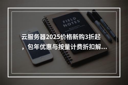 云服务器2025价格新购3折起，包年优惠与按量计费折扣解析