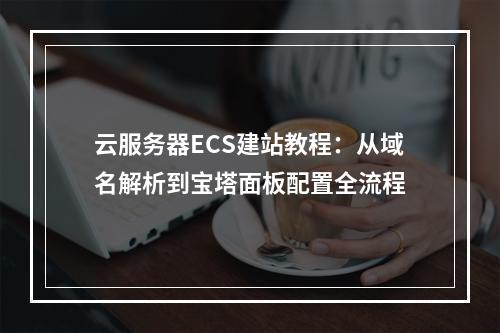 云服务器ECS建站教程：从域名解析到宝塔面板配置全流程