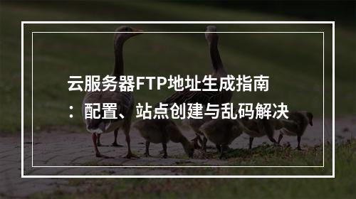云服务器FTP地址生成指南：配置、站点创建与乱码解决