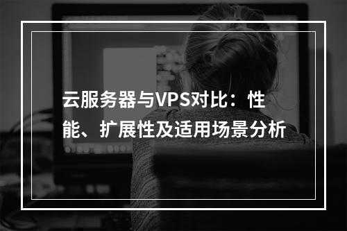 云服务器与VPS对比：性能、扩展性及适用场景分析