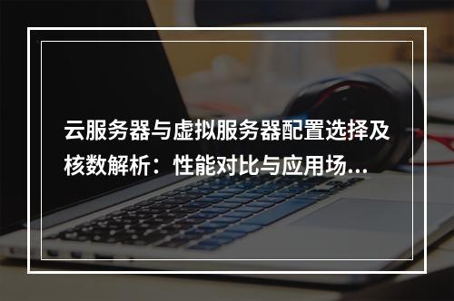 云服务器与虚拟服务器配置选择及核数解析：性能对比与应用场景