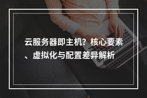 云服务器即主机？核心要素、虚拟化与配置差异解析