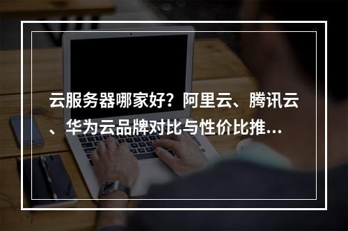 云服务器哪家好？阿里云、腾讯云、华为云品牌对比与性价比推荐