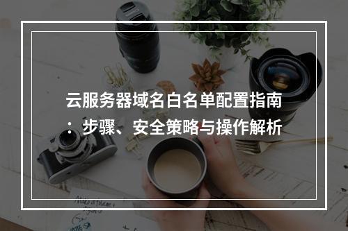 云服务器域名白名单配置指南：步骤、安全策略与操作解析