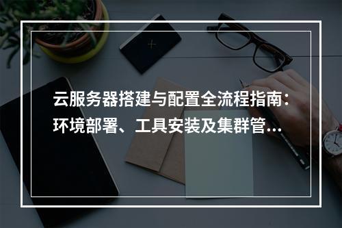 云服务器搭建与配置全流程指南：环境部署、工具安装及集群管理