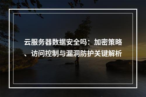云服务器数据安全吗：加密策略、访问控制与漏洞防护关键解析