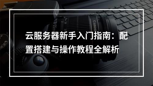 云服务器新手入门指南：配置搭建与操作教程全解析