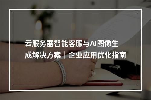 云服务器智能客服与AI图像生成解决方案｜企业应用优化指南