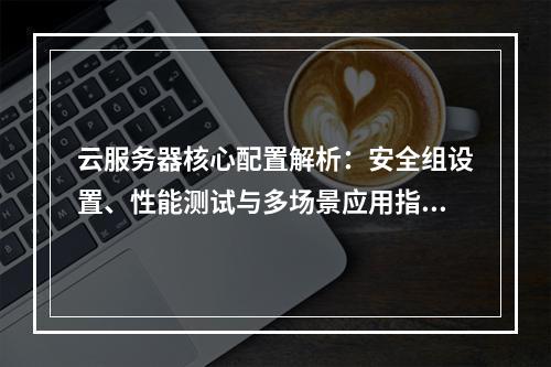 云服务器核心配置解析：安全组设置、性能测试与多场景应用指南