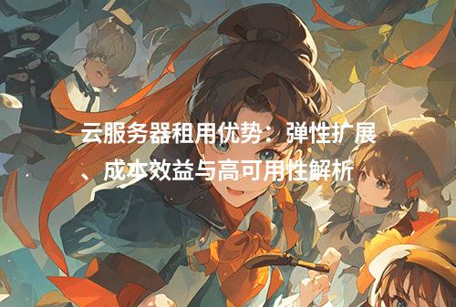 云服务器租用优势：弹性扩展、成本效益与高可用性解析