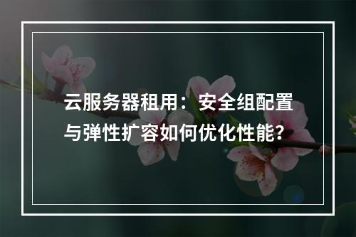 云服务器租用：安全组配置与弹性扩容如何优化性能？