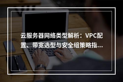 云服务器网络类型解析：VPC配置、带宽选型与安全组策略指南