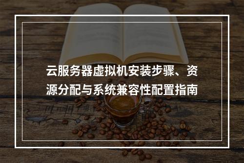云服务器虚拟机安装步骤、资源分配与系统兼容性配置指南