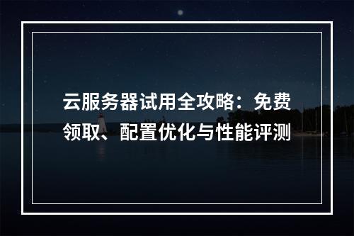 云服务器试用全攻略：免费领取、配置优化与性能评测