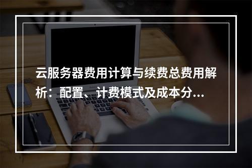 云服务器费用计算与续费总费用解析：配置、计费模式及成本分析